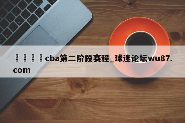 🍢cba第二阶段赛程_球迷论坛wu87.com
