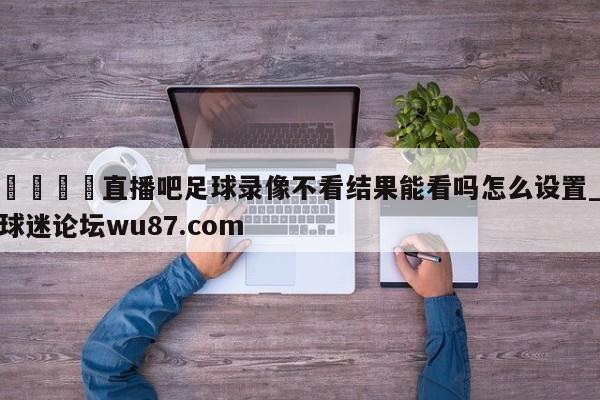🍢直播吧足球录像不看结果能看吗怎么设置_球迷论坛wu87.com