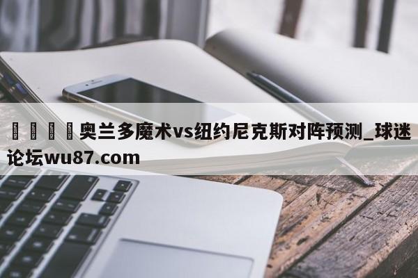 🍢奥兰多魔术vs纽约尼克斯对阵预测_球迷论坛wu87.com