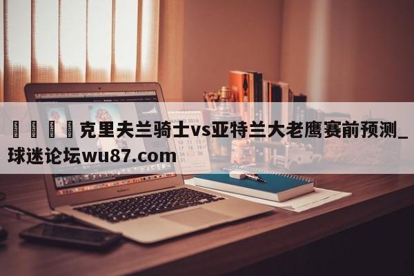 🍢克里夫兰骑士vs亚特兰大老鹰赛前预测_球迷论坛wu87.com