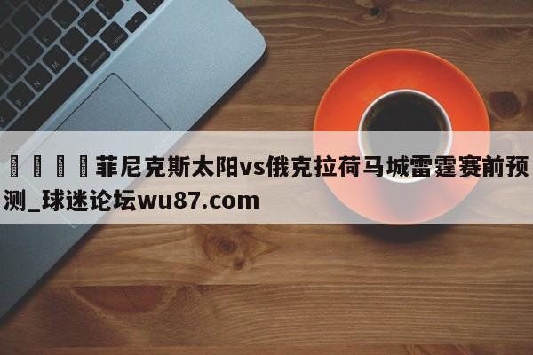 🍢菲尼克斯太阳vs俄克拉荷马城雷霆赛前预测_球迷论坛wu87.com