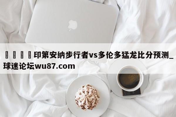 🍢印第安纳步行者vs多伦多猛龙比分预测_球迷论坛wu87.com
