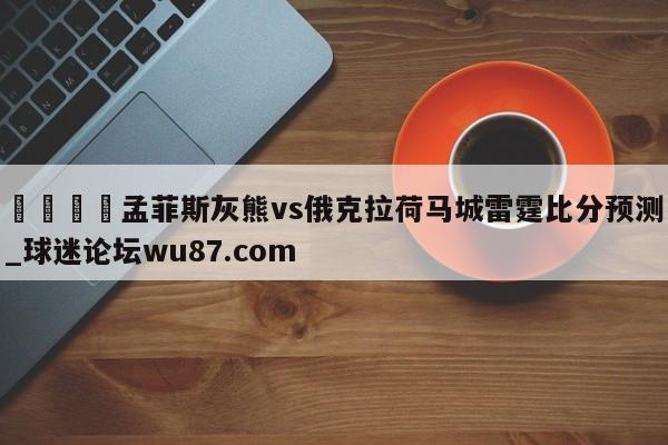 🍢孟菲斯灰熊vs俄克拉荷马城雷霆比分预测_球迷论坛wu87.com