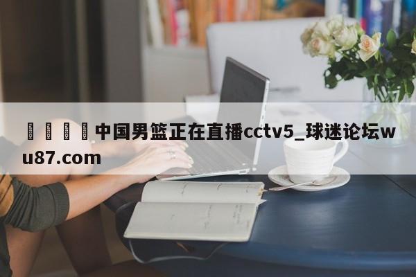 🍢中国男篮正在直播cctv5_球迷论坛wu87.com