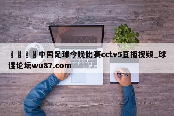 🍢中国足球今晚比赛cctv5直播视频_球迷论坛wu87.com
