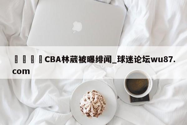 🍢CBA林葳被曝绯闻_球迷论坛wu87.com