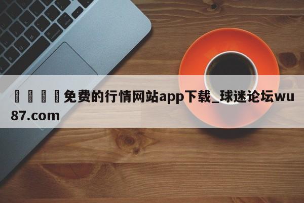 🍢免费的行情网站app下载_球迷论坛wu87.com