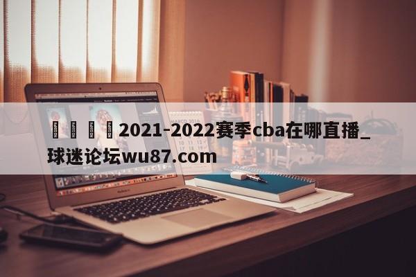 🍢2021-2022赛季cba在哪直播_球迷论坛wu87.com
