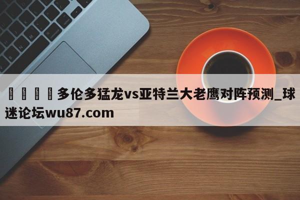 🍢多伦多猛龙vs亚特兰大老鹰对阵预测_球迷论坛wu87.com