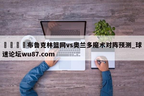 🍢布鲁克林篮网vs奥兰多魔术对阵预测_球迷论坛wu87.com