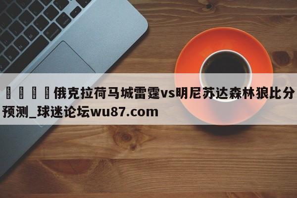 🍢俄克拉荷马城雷霆vs明尼苏达森林狼比分预测_球迷论坛wu87.com