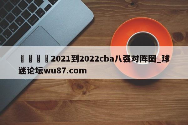 🍢2021到2022cba八强对阵图_球迷论坛wu87.com
