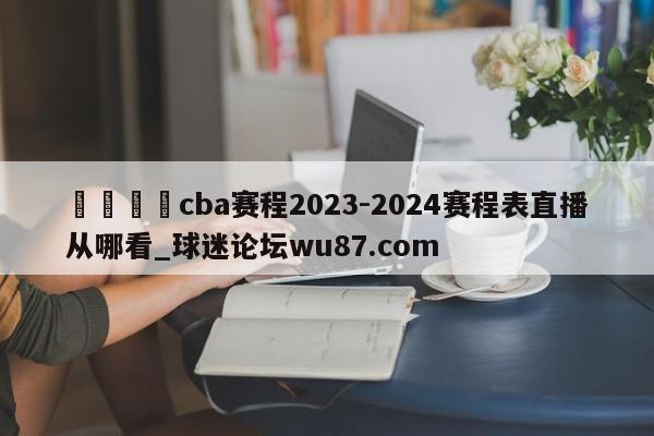 🍢cba赛程2023-2024赛程表直播从哪看_球迷论坛wu87.com