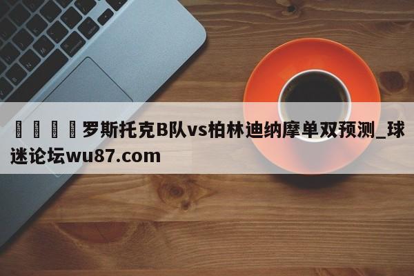 🍢罗斯托克B队vs柏林迪纳摩单双预测_球迷论坛wu87.com