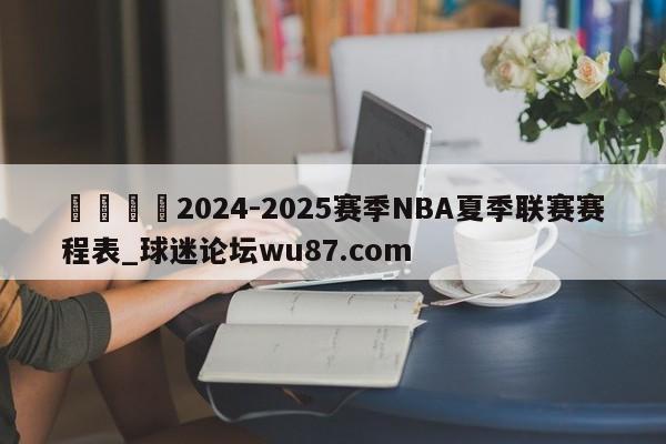 🍢2024-2025赛季NBA夏季联赛赛程表_球迷论坛wu87.com