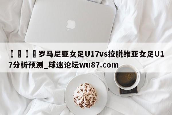 🍢罗马尼亚女足U17vs拉脱维亚女足U17分析预测_球迷论坛wu87.com