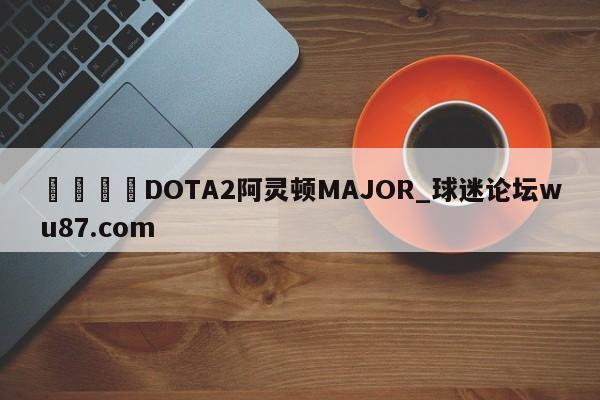 🍢DOTA2阿灵顿MAJOR_球迷论坛wu87.com