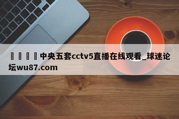 🍢中央五套cctv5直播在线观看_球迷论坛wu87.com
