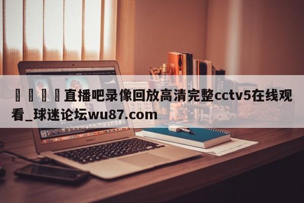 🍢直播吧录像回放高清完整cctv5在线观看_球迷论坛wu87.com