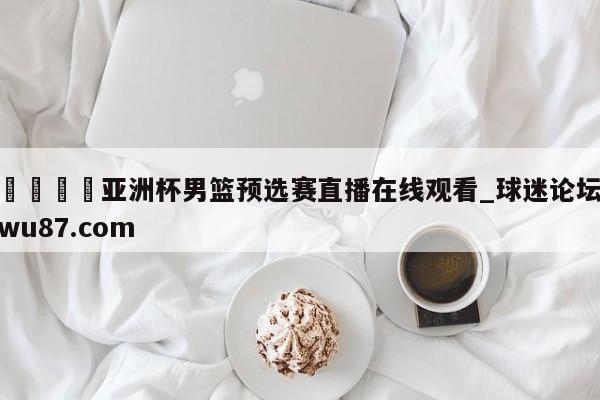 🍢亚洲杯男篮预选赛直播在线观看_球迷论坛wu87.com
