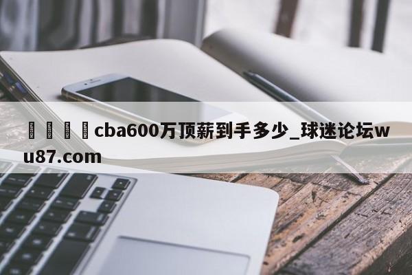🍢cba600万顶薪到手多少_球迷论坛wu87.com
