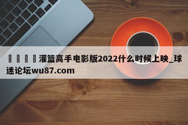 🍢灌篮高手电影版2022什么时候上映_球迷论坛wu87.com