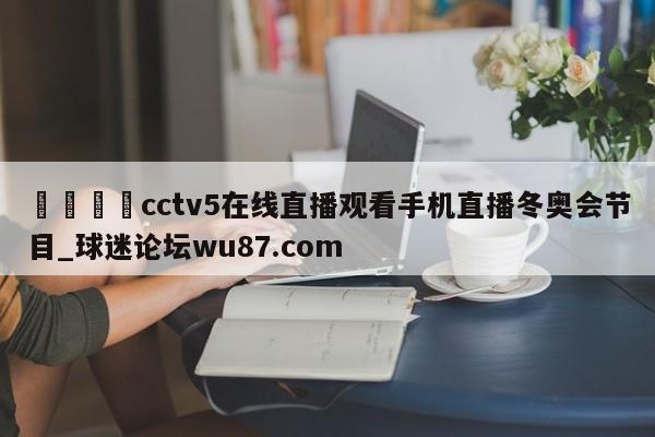 🍢cctv5在线直播观看手机直播冬奥会节目_球迷论坛wu87.com