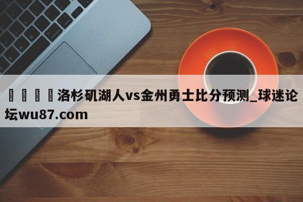 🍢洛杉矶湖人vs金州勇士比分预测_球迷论坛wu87.com