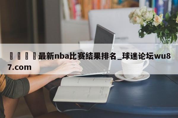 🍢最新nba比赛结果排名_球迷论坛wu87.com