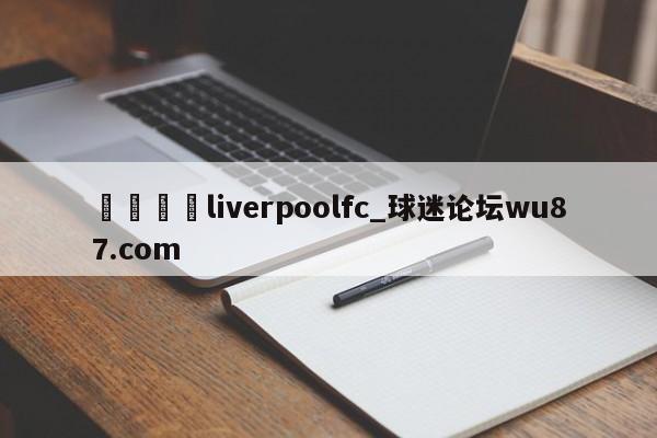 🍢liverpoolfc_球迷论坛wu87.com