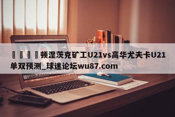 🍢顿涅茨克矿工U21vs高华尤夫卡U21单双预测_球迷论坛wu87.com