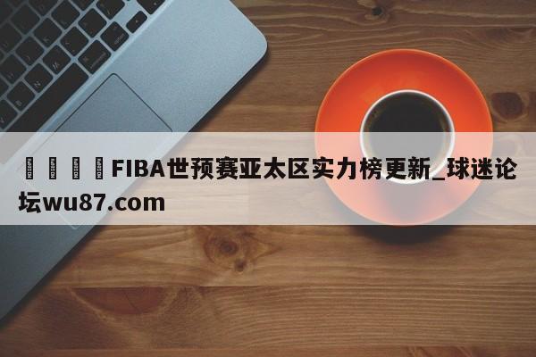🍢FIBA世预赛亚太区实力榜更新_球迷论坛wu87.com