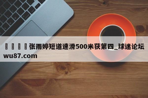 🍢张雨婷短道速滑500米获第四_球迷论坛wu87.com