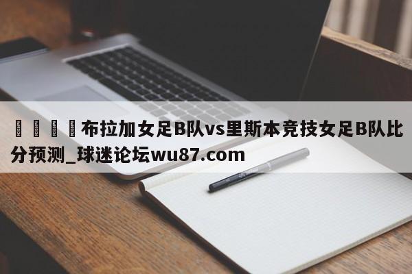 🍢布拉加女足B队vs里斯本竞技女足B队比分预测_球迷论坛wu87.com