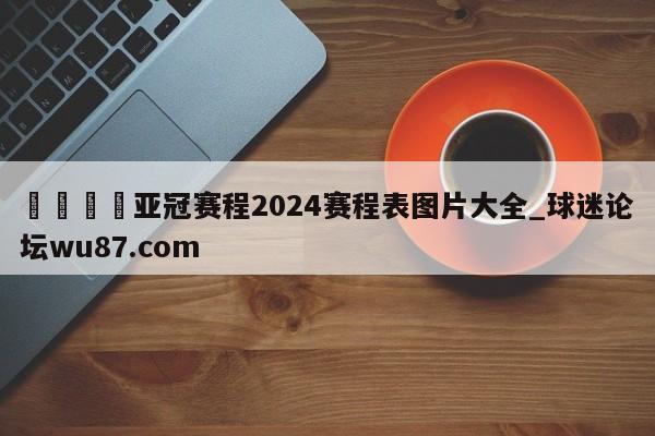 🍢亚冠赛程2024赛程表图片大全_球迷论坛wu87.com