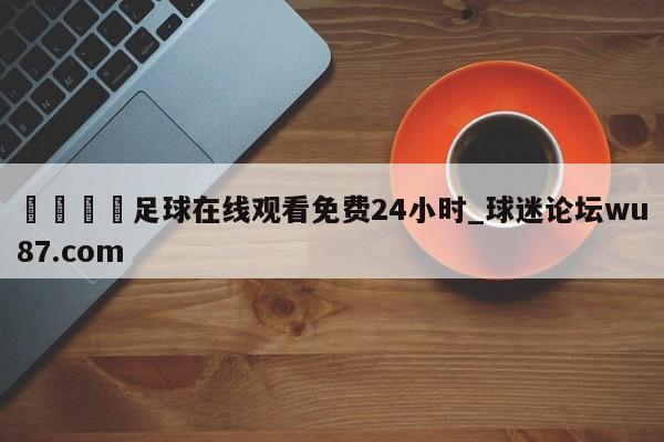 🍢足球在线观看免费24小时_球迷论坛wu87.com