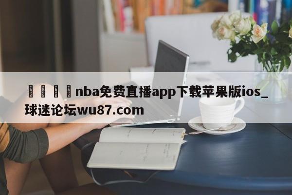 🍢nba免费直播app下载苹果版ios_球迷论坛wu87.com