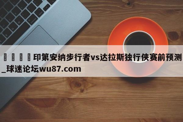 🍢印第安纳步行者vs达拉斯独行侠赛前预测_球迷论坛wu87.com