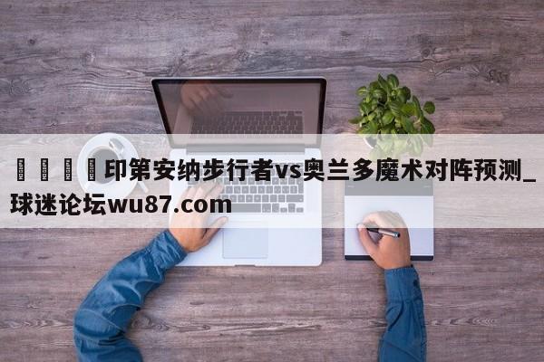 🍢印第安纳步行者vs奥兰多魔术对阵预测_球迷论坛wu87.com