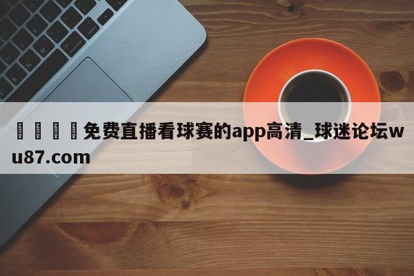 🍢免费直播看球赛的app高清_球迷论坛wu87.com