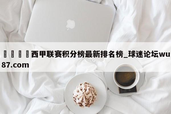 🍢西甲联赛积分榜最新排名榜_球迷论坛wu87.com