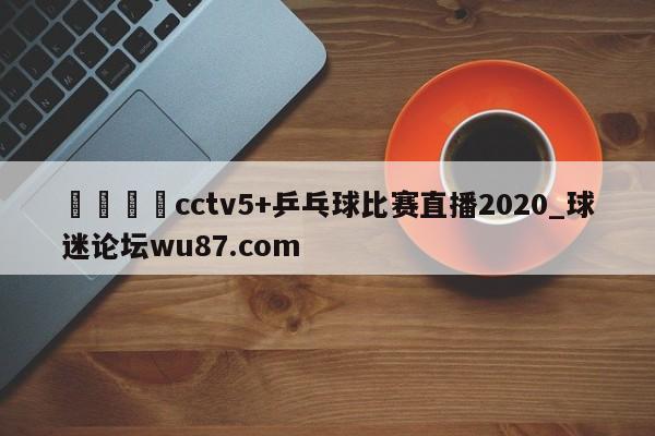 🍢cctv5+乒乓球比赛直播2020_球迷论坛wu87.com