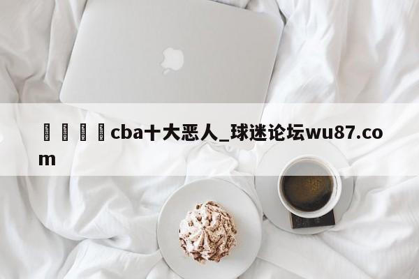 🍢cba十大恶人_球迷论坛wu87.com