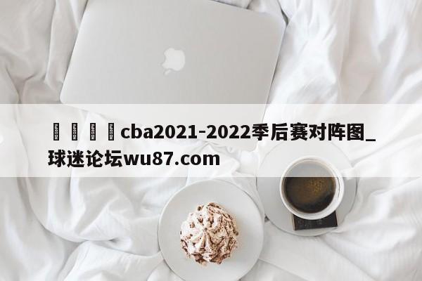 🍢cba2021-2022季后赛对阵图_球迷论坛wu87.com