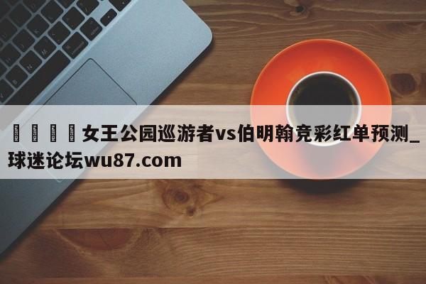 🍢女王公园巡游者vs伯明翰竞彩红单预测_球迷论坛wu87.com