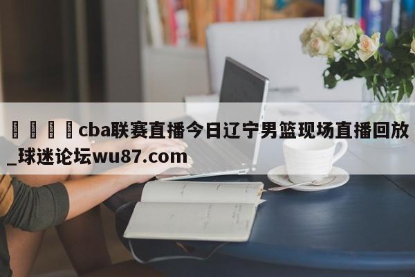 🍢cba联赛直播今日辽宁男篮现场直播回放_球迷论坛wu87.com
