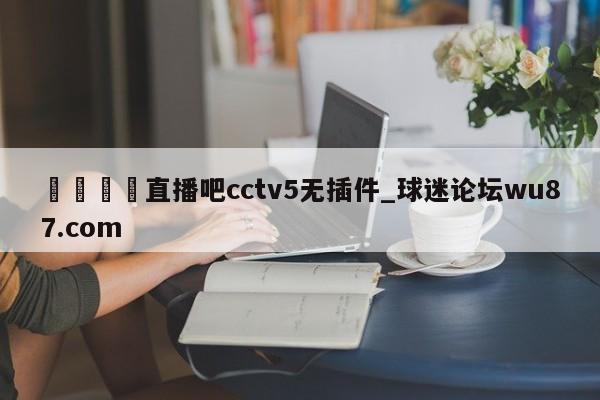 🍢直播吧cctv5无插件_球迷论坛wu87.com