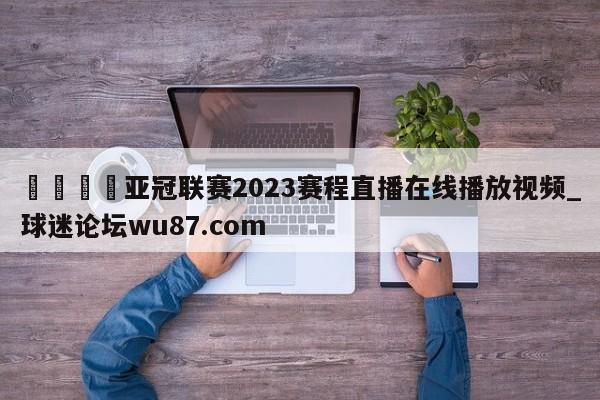 🍢亚冠联赛2023赛程直播在线播放视频_球迷论坛wu87.com