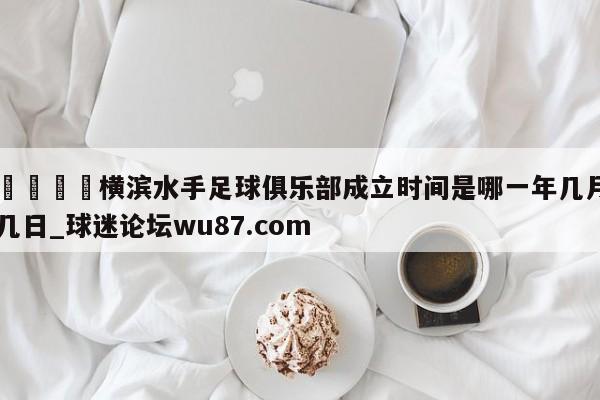 🍢横滨水手足球俱乐部成立时间是哪一年几月几日_球迷论坛wu87.com