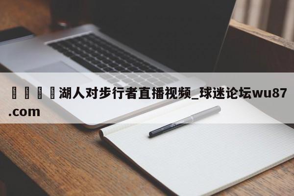 🍢湖人对步行者直播视频_球迷论坛wu87.com